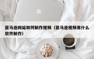 日土亚马逊网站如何制作视频（亚马逊视频用什么软件制作）